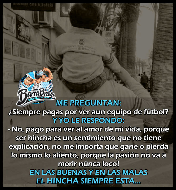 ME PERGUNTAN: ¿Siempre pagas por ver aun equipo de fútbol? Y YO LE RESPONDO: - No, pago para ver al amor de mi vida, porque ser hincha es un sentimiento que no tiene explicación, no me importa que gane o pierda lo mismo lo aliento, porque la pasión no va a morir núnca loco! EN LAS BUENAS Y EN LAS MALAS EL HINCHA SIEMPRE ESTA...