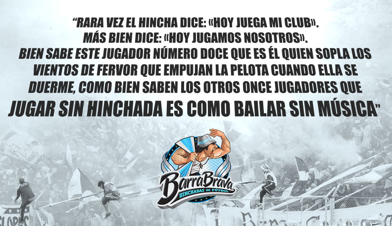 Rara vez el hincha dice: «hoy juega mi club». Más bien dice: «Hoy jugamos nosotros». Bien sabe este jugador número doce que es él quien sopla los vientos de fervor que empujan la pelota cuando ella se duerme, como bien saben los otros once jugadores que jugar sin hinchada es como bailar sin música