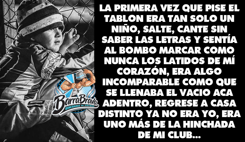 La primera vez que pise el tablon era tan solo un niño, salte, cante sin saber las letras y sentía al bombo marcar como nunca los latidos de mí corazón, era algo incomparable como que se llenaba el vacio aca adentro, regrese a casa distinto ya no era yo, era uno más de la hinchada de mi club